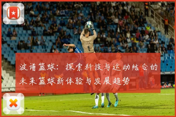 波谱篮球：探索科技与运动结合的未来篮球新体验与发展趋势