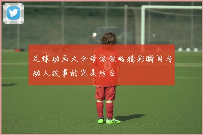足球动画大全带你领略精彩瞬间与动人故事的完美结合