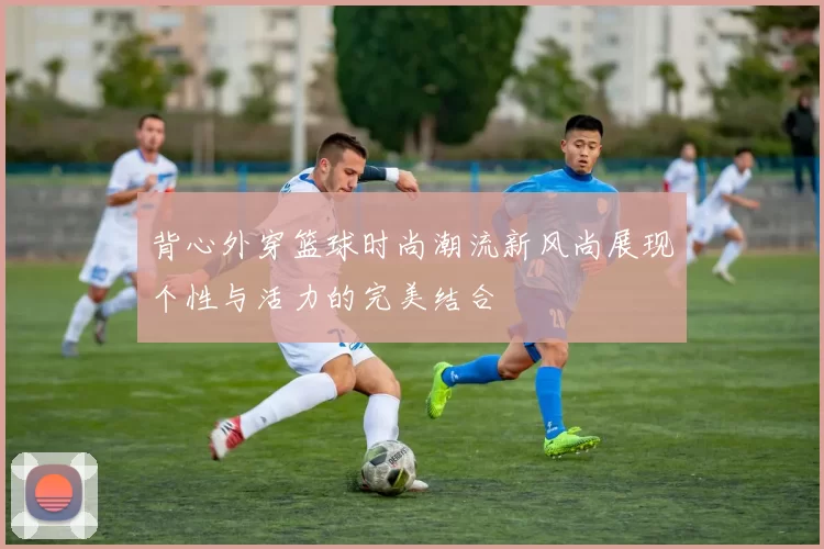 背心外穿篮球时尚潮流新风尚展现个性与活力的完美结合