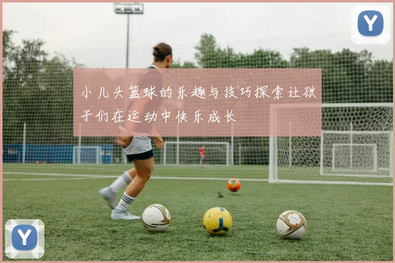 小儿头篮球的乐趣与技巧探索让孩子们在运动中快乐成长